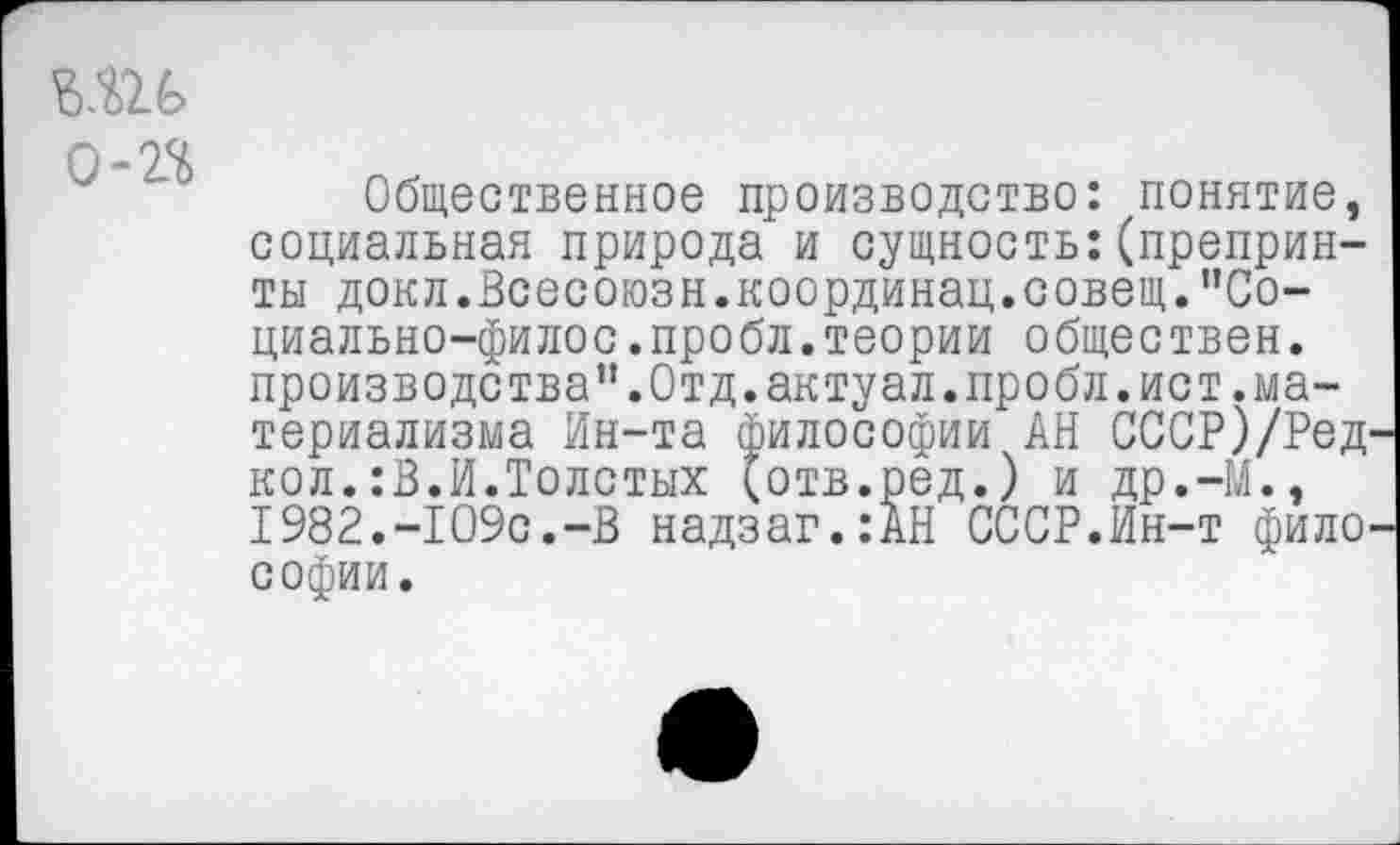 ﻿0-22
Общественное производство: понятие, социальная природа и сущность:(препринты докл.Всесоюзн.координац.совещ.’’Со-циально-филос.пробл.теории обществен, производства”.Отд.актуал.пробл.ист.материализма Ин-та философии АН СССР)/РеД' кол.:В.И.Толстых (отв.ред.) и др.-М., 1982.-109с.-В надзаг.:АН СССР.Ин-т филО' софии.